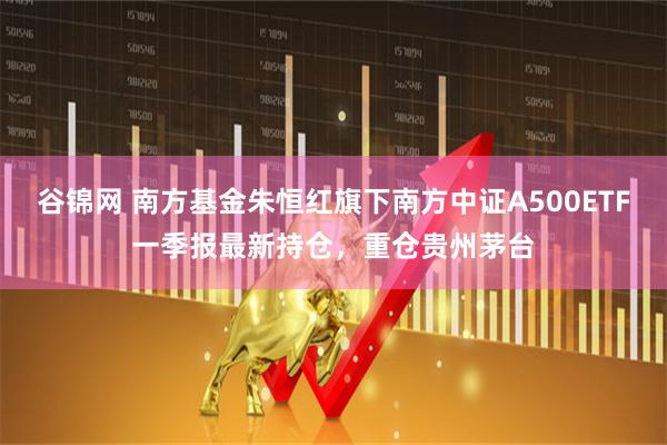 谷锦网 南方基金朱恒红旗下南方中证A500ETF一季报最新持仓，重仓贵州茅台