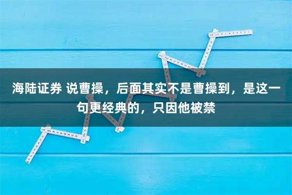 海陆证券 说曹操,后面其实不是曹操到,是这一句更经典的,只因他被禁