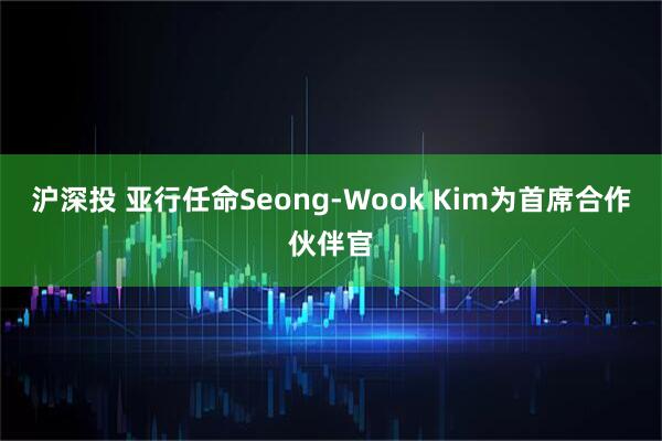 沪深投 亚行任命Seong-Wook Kim为首席合作伙伴官