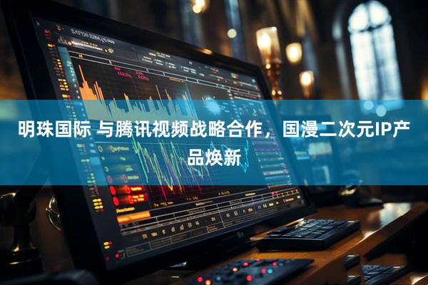明珠国际 与腾讯视频战略合作,国漫二次元IP产品焕新