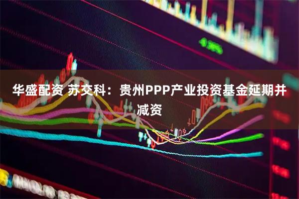华盛配资 苏交科：贵州PPP产业投资基金延期并减资
