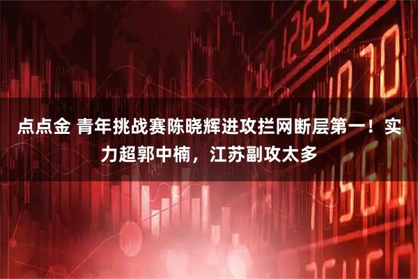点点金 青年挑战赛陈晓辉进攻拦网断层第一！实力超郭中楠，江苏副攻太多