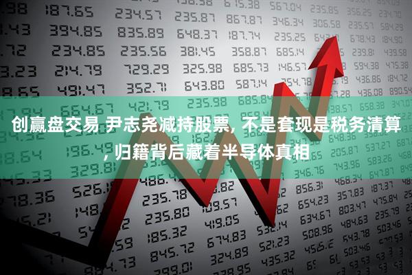 创赢盘交易 尹志尧减持股票, 不是套现是税务清算, 归籍背后藏着半导体真相