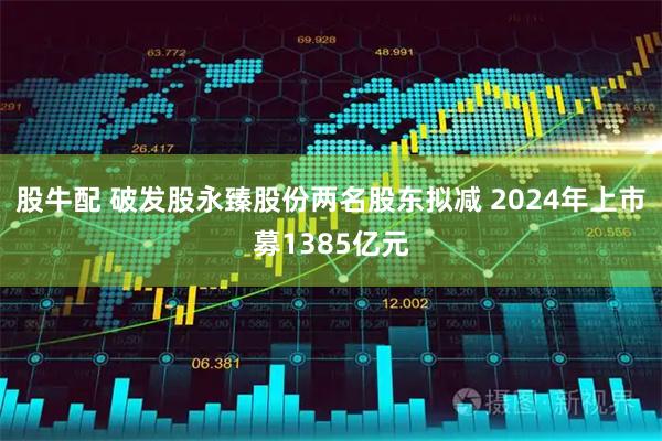 股牛配 破发股永臻股份两名股东拟减 2024年上市募1385亿元