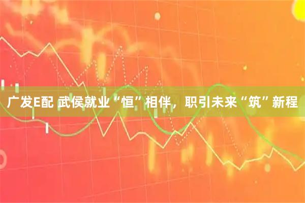 广发E配 武侯就业“恒”相伴，职引未来“筑”新程