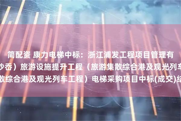 简配资 康力电梯中标:浙江浦发工程项目管理有限公司关于仙叠岩(大沙岙)旅游设施提升工程(旅游集散综合港及观光列车工程)电梯采购项目中标(成交)结果公告