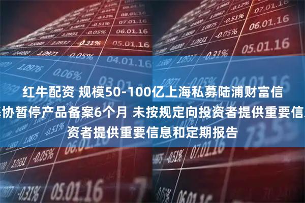 红牛配资 规模50-100亿上海私募陆浦财富信披违规被中基协暂停产品备案6个月 未按规定向投资者提供重要信息和定期报告
