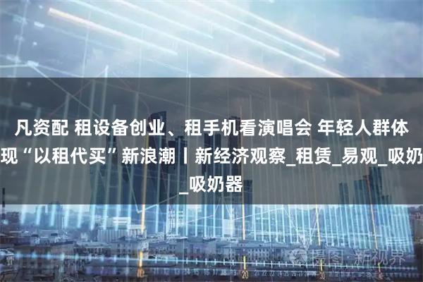 凡资配 租设备创业、租手机看演唱会 年轻人群体涌现“以租代买”新浪潮丨新经济观察_租赁_易观_吸奶器