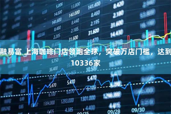 融易富 上海咖啡门店领跑全球，突破万店门槛，达到10336家
