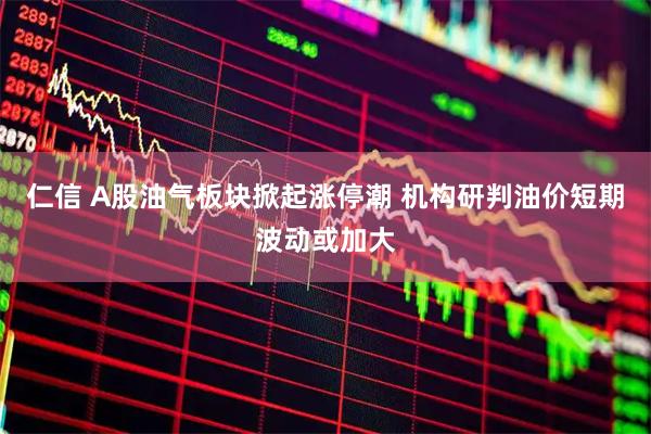仁信 A股油气板块掀起涨停潮 机构研判油价短期波动或加大