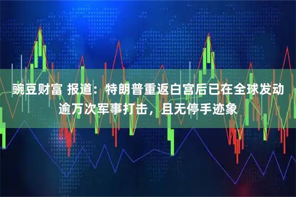 豌豆财富 报道：特朗普重返白宫后已在全球发动逾万次军事打击，且无停手迹象