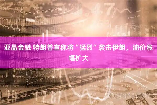 亚晶金融 特朗普宣称将“猛烈”袭击伊朗，油价涨幅扩大