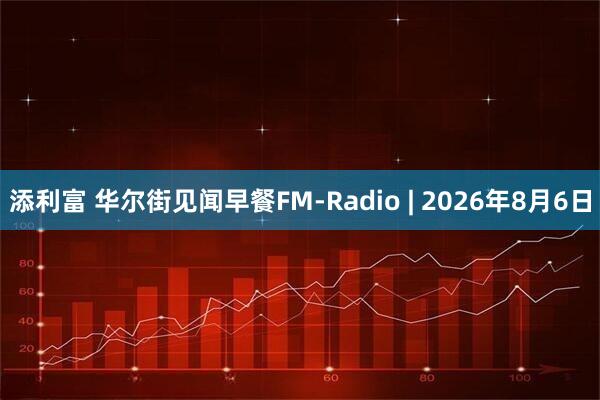 添利富 华尔街见闻早餐FM-Radio | 2026年8月6日