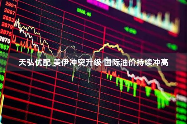 天弘优配 美伊冲突升级 国际油价持续冲高